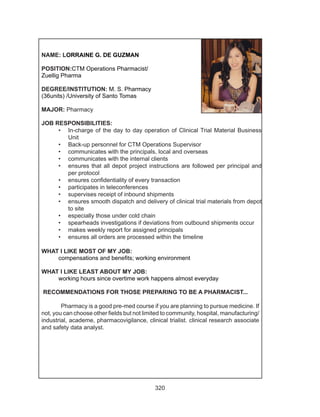 320
NAME: LORRAINE G. DE GUZMAN
POSITION:CTM Operations Pharmacist/
Zuellig Pharma
DEGREE/INSTITUTION: M. S. Pharmacy
(36units) /University of Santo Tomas
MAJOR: Pharmacy
JOB RESPONSIBILITIES:
•	 In-charge of the day to day operation of Clinical Trial Material Business
Unit
•	 Back-up personnel for CTM Operations Supervisor
•	 communicates with the principals, local and overseas
•	 communicates with the internal clients
•	 ensures that all depot project instructions are followed per principal and
per protocol
•	 ensures confidentiality of every transaction
•	 participates in teleconferences 
•	 supervises receipt of inbound shipments
•	 ensures smooth dispatch and delivery of clinical trial materials from depot
to site
•	 especially those under cold chain
•	 spearheads investigations if deviations from outbound shipments occur
•	 makes weekly report for assigned principals
•	 ensures all orders are processed within the timeline
WHAT I LIKE MOST OF MY JOB:
	 compensations and benefits; working environment
WHAT I LIKE LEAST ABOUT MY JOB:
	 working hours since overtime work happens almost everyday
RECOMMENDATIONS FOR THOSE PREPARING TO BE A PHARMACIST...		
	
Pharmacy is a good pre-med course if you are planning to pursue medicine. If
not, you can choose other fields but not limited to community, hospital, manufacturing/
industrial, academe, pharmacovigilance, clinical trialist. clinical research associate
and safety data analyst. 
 