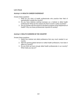 321
Let’s Check
Activity 4: A HEALTH CAREER OVERSEAS?
Answer these questions
1.	 What do you think of health professionals who practice their field of
specialization outside the country?
2.	 Do you have relatives working overseas as a medical or allied health
professional? What are the reasons for them to work in other countries?
3.	 Are you familiar with the doctors to the Barrio program of the Department of
Health? Why are these professionals important to society?
Activity 5: HEALTH CAREERS IN THE COUNTRY
Answer these questions.
1.	 Select five medical and allied professions that very much needed in our
country
2.	 With the growing global demand on allied health professions, how does it
affect our country?
3.	 Do you think we have enough allied health professionals in our country?
What made you say so?
 