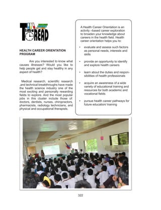 322
A Health Career Orientation is an
activity –based career exploration
to broaden your knowledge about
careers in the health field. Health
career orientation helps you to:
•	 evaluate and assess such factors
as personal needs, interests and
skills
•	 provide an opportunity to identify
and explore health careers
•	 learn about the duties and respon-
sibilities of health professionals
•	 acquire an awareness of a wide
variety of educational training and
resources for both academic and
vocational fields
•	 pursue health career pathways for
future education/ training
HEALTH CAREER ORIENTATION
PROGRAM
Are you interested to know what
causes illnesses? Would you like to
help people get and stay healthy in any
aspect of health?
Medical research, scientific research
,and technical breakthroughs have made
the health science industry one of the
most exciting and personally rewarding
fields to explore. And the most popular
jobs in this cluster include those of:
doctors, dentists, nurses, chiropractors,
pharmacists, radiology technicians, and
physical and occupational therapists.
 