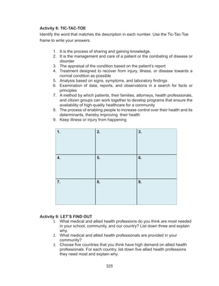 325
Activity 8: TIC-TAC-TOE
Identify the word that matches the description in each number. Use the Tic-Tac-Toe
frame to write your answers.
1.	 It is the process of sharing and gaining knowledge.
2.	 It is the management and care of a patient or the combating of disease or
disorder
3.	 The appraisal of the condition based on the patient’s report.
4.	 Treatment designed to recover from injury, illness, or disease towards a
normal condition as possible
5.	 Analysis based on signs, symptoms, and laboratory findings
6.	 Examination of data, reports, and observations in a search for facts or
principles
7.	 A method by which patients, their families, attorneys, health professionals,
and citizen groups can work together to develop programs that ensure the
availability of high-quality healthcare for a community
8.	 The process of enabling people to increase control over their health and its
determinants, thereby improving their health
9.	 Keep illness or injury from happening
1. 2. 3.
4. 5. 6.
7. 8. 9.
Activity 9: LET’S FIND OUT
1.	 What medical and allied health professions do you think are most needed
in your school, community, and our country? List down three and explain
why.
2.	 What medical and allied health professionals are provided in your
community?
3.	 Choose five countries that you think have high demand on allied health
professionals. For each country, list down five allied health professions
they need most and explain why.
 