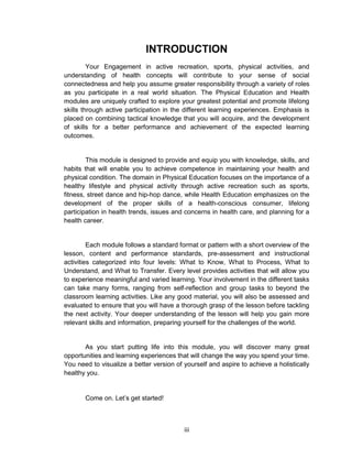 iii
INTRODUCTION
Your Engagement in active recreation, sports, physical activities, and
understanding of health concepts will contribute to your sense of social
connectedness and help you assume greater responsibility through a variety of roles
as you participate in a real world situation. The Physical Education and Health
modules are uniquely crafted to explore your greatest potential and promote lifelong
skills through active participation in the different learning experiences. Emphasis is
placed on combining tactical knowledge that you will acquire, and the development
of skills for a better performance and achievement of the expected learning
outcomes.
This module is designed to provide and equip you with knowledge, skills, and
habits that will enable you to achieve competence in maintaining your health and
physical condition. The domain in Physical Education focuses on the importance of a
healthy lifestyle and physical activity through active recreation such as sports,
fitness, street dance and hip-hop dance, while Health Education emphasizes on the
development of the proper skills of a health-conscious consumer, lifelong
participation in health trends, issues and concerns in health care, and planning for a
health career.
Each module follows a standard format or pattern with a short overview of the
lesson, content and performance standards, pre-assessment and instructional
activities categorized into four levels: What to Know, What to Process, What to
Understand, and What to Transfer. Every level provides activities that will allow you
to experience meaningful and varied learning. Your involvement in the different tasks
can take many forms, ranging from self-reflection and group tasks to beyond the
classroom learning activities. Like any good material, you will also be assessed and
evaluated to ensure that you will have a thorough grasp of the lesson before tackling
the next activity. Your deeper understanding of the lesson will help you gain more
relevant skills and information, preparing yourself for the challenges of the world.
As you start putting life into this module, you will discover many great
opportunities and learning experiences that will change the way you spend your time.
You need to visualize a better version of yourself and aspire to achieve a holistically
healthy you.
Come on. Let’s get started!
 