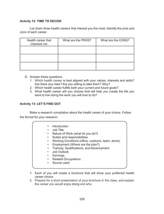 328
Activity 12: TIME TO DECIDE
	
	 List down three health careers that interest you the most. Identify the pros and
cons of each career.
Health career that
interests me
What are the PROS? What are the CONS?
D.	 Answer these questions.
1.	 Which health career is best aligned with your values, interests and skills?
Are there any risks? Are you willing to take them? Why?
2.	 Which health career fulfills both your current and future goals?
3.	 What health career will you choose that will help you create the life you
want to live doing the work you will love to do?
Activity 13: LET’S FIND OUT
	 Make a research compilation about the health career of your choice. Follow
the format for your research.
1.	 Each of you will create a brochure that will show your preferred health
career choice.
2.	 Prepare for a short presentation of your brochure in the class, and explain
the career you would enjoy doing and why.
•	 Introduction
•	 Job Title
•	 Nature of Work (what do you do?)
•	 Duties and responsibilities
•	 Working Conditions (office, outdoors, team, alone)
•	 Employment (Where are the jobs?)
•	 Training: Qualifications, and Advancement
•	 Job Outlook
•	 Earnings
•	 Related Occupations
•	 Source used
 