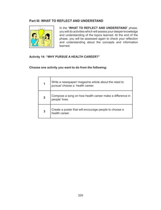 329
Part III: WHAT TO REFLECT AND UNDERSTAND	
Activity 14: “WHY PURSUE A HEALTH CAREER?”
Choose one activity you want to do from the following:
1
Write a newspaper/ magazine article about the need to
pursue/ choose a health career.
2
Compose a song on how health career make a difference in
people’ lives.
3
Create a poster that will encourage people to choose a
health career.
In the “WHAT TO REFLECT AND UNDERSTAND” phase,
you will do activities which will assess your deeper knowledge
and understanding of the topics learned. At the end of the
phase, you will be assessed again to check your reflection
and understanding about the concepts and information
learned.
 