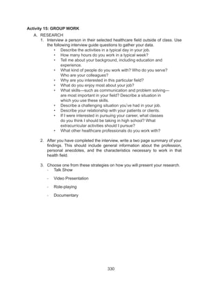 330
Activity 15: GROUP WORK
A.	 RESEARCH	
1.	 Interview a person in their selected healthcare field outside of class. Use
the following interview guide questions to gather your data.
•	 Describe the activities in a typical day in your job.
•	 How many hours do you work in a typical week?
•	 Tell me about your background, including education and
experience.
•	 What kind of people do you work with? Who do you serve?
Who are your colleagues?
•	 Why are you interested in this particular field?
•	 What do you enjoy most about your job?
•	 What skills—such as communication and problem solving—
are most important in your field? Describe a situation in
which you use these skills.
•	 Describe a challenging situation you’ve had in your job.
•	 Describe your relationship with your patients or clients.
•	 If I were interested in pursuing your career, what classes
do you think I should be taking in high school? What
extracurricular activities should I pursue?
•	 What other healthcare professionals do you work with?
2.	 After you have completed the interview, write a two page summary of your
findings. This should include general information about the profession,
personal anecdotes, and the characteristics necessary to work in that
health field.
3.	 Choose one from these strategies on how you will present your research.
-	 Talk Show
-	 Video Presentation
-	 Role-playing
-	 Documentary
 