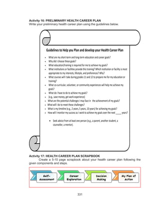 331
Activity 16: PRELIMINARY HEALTH CAREER PLAN
Write your preliminary health career plan using the guidelines below.
Activity 17: HEALTH CAREER PLAN SCRAPBOOK
Create a 5-10 page scrapbook about your health career plan following the
given components and steps.
Guidelines to Help you Plan and developyour Health Career Plan
• What are my short-term and long-term educationandcareer goals?
• Why did I choose these goals?
• What education/training is required for me to achieve my goals?
• What institutions or facilities provide this training? Which institutionor facility is most
appropriate to my interests, lifestyle, and preferences? Why?
• What courses will Itake during grades 11 and 12 to prepare me for my educationor
training?
• What co-curricular, volunteer, or community experiences will helpme achieve my
goals?
• What do I have to do to achieve my goals?
• (e.g., save money, get work experience)
• What are the potential challenges Imay face in the achievement of my goals?
• What will I do to meet these challenges?
• What is my timeline (e.g., 2 years, 5 years, 10 years) for achieving my goals?
• How will Imonitor my success as Iwork to achieve my goals over the next _____ years?
• Seek advice from at least one person (e.g., a parent, another student, a
counsellor, a mentor).
 