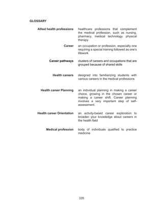 335
GLOSSARY
Allied health professions healthcare professions that complement
the medical profession, such as nursing,
pharmacy, medical technology, physical
therapy
Career an occupation or profession, especially one
requiring a special training followed as one’s
lifework
Career pathways clusters of careers and occupations that are
grouped because of shared skills
Health careers designed into familiarizing students with
various careers in the medical professions
Health career Planning an individual planning in making a career
choice, growing in the chosen career or
making a career shift. Career planning
involves a very important step of self-
assessment.
Health career Orientation an activity-based career exploration to
broaden your knowledge about careers in
the health field
Medical profession body of individuals qualified to practice
medicine
 