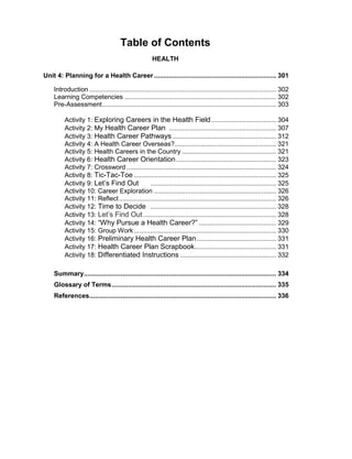 HEALTH
Table of Contents
Unit 4: Planning for a Health Career .................................................................. 301
Introduction ..................................................................................................... 302
Learning Competencies .................................................................................. 302
Pre-Assessment.............................................................................................. 303
Activity 1: Exploring Careers in the Health Field................................... 304
Activity 2: My Health Career Plan .......................................................... 307
Activity 3: Health Career Pathways ........................................................ 312
Activity 4: A Health Career Overseas?....................................................... 321
Activity 5: Health Careers in the Country ................................................... 321
Activity 6: Health Career Orientation...................................................... 323
Activity 7: Crossword................................................................................. 324
Activity 8: Tic-Tac-Toe............................................................................. 325
Activity 9: Let’s Find Out .................................................................... 325
Activity 10: Career Exploration .................................................................. 326
Activity 11: Reflect..................................................................................... 326
Activity 12: Time to Decide .................................................................... 328
Activity 13: Let’s Find Out........................................................................ 328
Activity 14: “Why Pursue a Health Career?”.......................................... 329
Activity 15: Group Work............................................................................. 330
Activity 16: Preliminary Health Career Plan........................................... 331
Activity 17: Health Career Plan Scrapbook............................................ 331
Activity 18: Differentiated Instructions .................................................... 332
Summary........................................................................................................ 334
Glossary of Terms......................................................................................... 335
References..................................................................................................... 336
 
