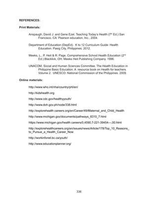 336
REFERENCES:
Print Materials:
Anspaugh, David J. and Gene Ezel. Teaching Today’s Health (7th
Ed.) San
Francisco, CA: Pearson education, Inc., 2004.
Department of Education (DepEd). K to 12 Curriculum Guide: Health
Education. Pasig City, Philippines. 2012.
Meeks, L., P. Heit & R. Page. Comprehensive School Health Education (2nd
Ed.) Blacklick, OH: Meeks Heit Publishing Company. 1996.
UNACOM, Social and Human Sciences Committee. The Health Education in
Philippine Basic Education: A resource book on Health for teachers.
Volume 2. UNESCO: National Commission of the Philippines. 2009.
Online materials:
http://www.who.int/nha/country/phl/en/
http://kidshealth.org
http://www.cdc.gov/healthyyouth/
http://www.doh.gov.ph/node/338.html
http://explorehealth careers.org/en/Career/49/Maternal_and_Child_Health
http://www.michigan.gov/documents/pathways_8310_7.html
https://www.michigan.gov/health careers/0,4590,7-221-39454---,00.html
http://explorehealthcareers.org/en/issues/news/Article/178/Top_10_Reasons_
to_Pursue_a_Health_Career_Now
http://workinfonet.bc.ca/youth/
http://www.educationplanner.org/
 