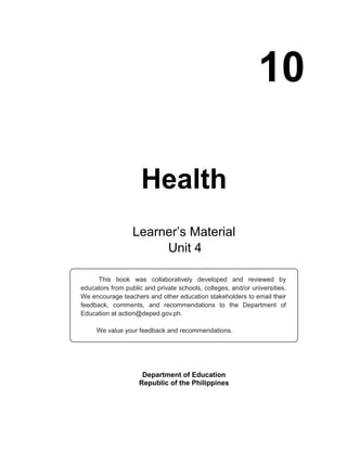 10
Health
Department of Education
Republic of the Philippines
This book was collaboratively developed and reviewed by
educators from public and private schools, colleges, and/or universities.
We encourage teachers and other education stakeholders to email their
feedback, comments, and recommendations to the Department of
Education at action@deped.gov.ph.
We value your feedback and recommendations.
Learner’s Material
Unit
 