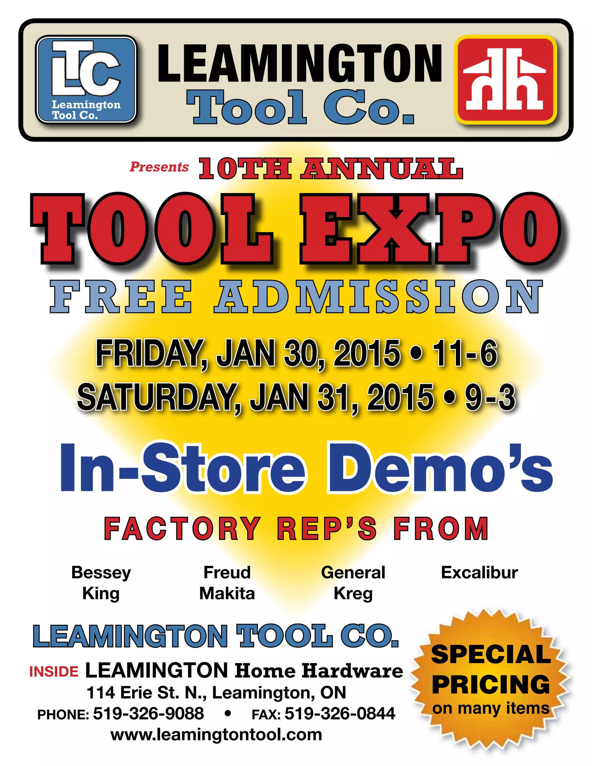 SPECIAL
PRICING
on many items
Leamington
Tool Co.
Tool Expo
Friday, jan 30, 2015 • 11-6
Saturday, jan 31, 2015 • 9-3
Leamington Tool Co.
Inside Leamington Home Hardware
114 Erie St. N., Leamington, ON
Phone: 519-326-9088 • Fax: 519-326-0844
www.leamingtontool.com
Leamington
Tool Co.
Presents 10th Annual
In-Store Demo’s
Fa c t o ry R e p ’ s F ROM
Free Admission
Bessey
King
Freud
Makita
General
Kreg
Excalibur