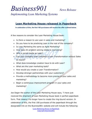 Business901                                                          News Release
Implementing Lean Marketing Systems


       Lean Marketing House released in Paperback
       In celebration of this, the first 100 purchases will receive the offer outlined below.




A few reasons to consider the Lean Marketing House book:

       Is there a reason to use Lean in sales and marketing?
       Do you have to be practicing Lean in the rest of the company?
       Is Lean Marketing the same as Agile Marketing?
       How does A3 problem solving relate to marketing?
       Why is social media so Lean?
       Can your company ever complete a Lean Transformation without Sales
        on board?
       What does knowledge creation have to do with Lean?
       What are the Lean marketing tools?
       How would you create a Lean Transformation?
       Develop stronger partnerships with your customers?
       Provide a methodology to become more precise in your sales and
        marketing?
       Begin a continuous improvement program in your sales and
        marketing?


Joe Dager the author of the Lean Marketing House says, "I have just
received the shipment of Lean Marketing House book in perfect paperback
form. That means I no longer have to create the ring-bound version. In
celebration of this, the first 100 purchases of the paperback through the
designated link on the Business901 website and will include the following:
                               Lean Marketing House in Paperback
                                     Copyright Business901
 
