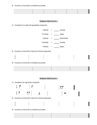 3) Escuchar y transcribir la melodía escuchada
TRABAJO PRÁCTICO Nº 4
1) Completar el cuadro de igualdades propuesto
2 blancas = corcheas
12 corheas = negras
3 blancas = semicorcheas
2 redondas = corcheas
4 blancas = negras
2) Escuchar y transcribir el ejercicio rítmico propuesto
4
4
3) Escuchar y transcribir la melodía escuchada
TRABAJO PRÁCTICO Nº 5
1) Completar los siguientes compases
2) Escuchar y transcribir el ejercicio rítmico propuesto
4
4
3) Escuchar y transcribir la melodía escuchada
 
