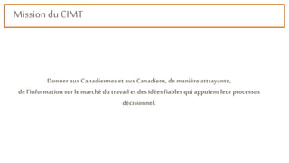 Mission du CIMT
Donner aux Canadiennes et aux Canadiens, de manière attrayante,
de l’information sur le marché du travail et des idées fiables qui appuient leur processus
décisionnel.
 
