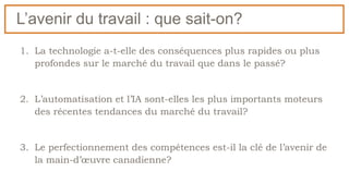 L’avenir du travail : que sait-on?
1. La technologie a-t-elle des conséquences plus rapides ou plus
profondes sur le marché du travail que dans le passé?
2. L’automatisation et l’IA sont-elles les plus importants moteurs
des récentes tendances du marché du travail?
3. Le perfectionnement des compétences est-il la clé de l’avenir de
la main-d’œuvre canadienne?
 