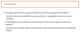 Conclusion
• Les analysesde l’avenir du travailsont difficiles et peuvent être techniquement complexes…
mais des recherches plus détaillées sont nécessaires (p. ex. : géographie, facteurs et scénarios
multiples).
• Le développement d’une éducation et d’une formation axéessur les compétences demeurera
important…
mais des pertes d’emplois rapides restent possibles et devront être traitées par des outils politiques
adaptés.
 