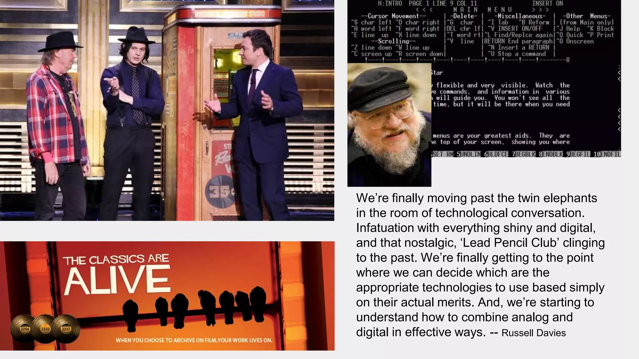 We’re finally moving past the twin elephants
in the room of technological conversation.
Infatuation with everything shiny and digital,
and that nostalgic, ‘Lead Pencil Club’ clinging
to the past. We’re finally getting to the point
where we can decide which are the
appropriate technologies to use based simply
on their actual merits. And, we’re starting to
understand how to combine analog and
digital in effective ways. -- Russell Davies
 
