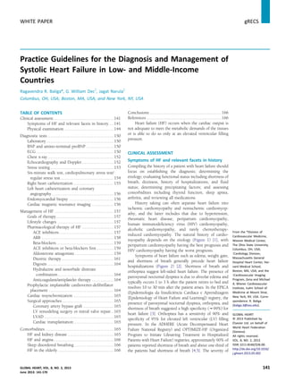 Practice Guidelines for the Diagnosis and Management of
Systolic Heart Failure in Low- and Middle-Income
Countries
Ragavendra R. Baliga*, G. William Decy
, Jagat Narulaz
Columbus, OH, USA; Boston, MA, USA; and New York, NY, USA
TABLE OF CONTENTS
Clinical assessment..........................................141
Symptoms of HF and relevant facets in history ...141
Physical examination ..................................144
Diagnostic tests ..............................................150
Laboratory...............................................150
BNP and amino-terminal proBNP ...................150
ECG ......................................................150
Chest x-ray ..............................................152
Echocardiography and Doppler ......................152
Stress testing ............................................153
Six-minute walk test, cardiopulmonary stress test/
regular stress test .....................................154
Right heart catheterization ............................155
Left heart catheterization and coronary
angiography ...........................................156
Endomyocardial biopsy ...............................156
Cardiac magnetic resonance imaging ...............156
Management of HF .........................................157
Goals of therapy........................................157
Lifestyle changes .......................................157
Pharmacological therapy of HF ......................157
ACE inhibitors......................................157
ARB ..................................................158
Beta-blockers........................................159
ACE inhibitors or beta-blockers ﬁrst ............159
Aldosterone antagonists ...........................159
Diuretic therapy ....................................161
Digoxin ..............................................164
Hydralazine and isosorbide dinitrate
combination.......................................164
Anticoagulant/antiplatelet therapy ...............164
Prophylactic implantable cardioverter-deﬁbrillator
placement .............................................164
Cardiac resynchronization ............................165
Surgical approaches....................................165
Coronary artery bypass graft .....................165
LV remodeling surgery or mitral valve repair..165
LVAD ................................................165
Cardiac transplantation............................165
Comorbidities................................................165
HF and kidney disease ................................165
HF and angina..........................................166
Sleep disordered breathing ...........................166
HF in the elderly .......................................166
Conclusions ..................................................166
References ....................................................166
Heart failure (HF) occurs when the cardiac output is
not adequate to meet the metabolic demands of the tissues
or is able to do so only at an elevated ventricular ﬁlling
pressure.
CLINICAL ASSESSMENT
Symptoms of HF and relevant facets in history
Compiling the history of a patient with heart failure should
focus on establishing the diagnosis; determining the
etiology; evaluating functional status including shortness of
breath, dizziness, history of hospitalizations, and ﬂuid
status; determining precipitating factors; and assessing
comorbidities including thyroid function, sleep apnea,
arthritis, and reviewing all medications.
History taking can often separate heart failure into
ischemic cardiomyopathy and nonischemic cardiomyop-
athy, and the latter includes that due to hypertension,
rheumatic heart disease, peripartum cardiomyopathy,
human immunodeﬁciency virus (HIV) cardiomyopathy,
alcoholic cardiomyopathy, and rarely chemotherapy-
induced cardiomyopathy. The natural history of cardio-
myopathy depends on the etiology (Figure 1) [1], with
peripartum cardiomyopathy having the best prognosis and
HIV cardiomyopathy having the worst prognosis.
Symptoms of heart failure such as edema, weight gain,
and shortness of breath generally precede heart failure
hospitalizations (Figure 2) [2]. Shortness of breath and
orthopnea suggest left-sided heart failure. The presence of
paroxysmal nocturnal dyspnea is due to alveolar edema and
typically occurs 1 to 3 h after the patient retires to bed and
resolves 10 to 30 min after the patient arises. In the EPICA
(Epidemiologia da Insuﬁciência Cardiaca e Aprendizagem
[Epidemiology of Heart Failure and Learning]) registry, the
presence of paroxysmal nocturnal dyspnea, orthopnea, and
shortness of breath suggested a high speciﬁcity (w99%) for
heart failure [3]. Orthopnea has a sensitivity of 90% and
speciﬁcity of 95% for elevated left ventricular (LV) ﬁlling
pressure. In the ADHERE (Acute Decompensated Heart
Failure National Registry) and OPTIMIZE-HF (Organized
Program to Initiate Lifesaving Treatment in Hospitalized
Patients with Heart Failure) registries, approximately 90% of
patients reported shortness of breath and about one-third of
the patients had shortness of breath [4,5]. The severity of
From the *Division of
Cardiovascular Medicine,
Wexner Medical Center,
The Ohio State University,
Columbus, OH, USA;
yCardiology Division,
Massachusetts General
Hospital Heart Center, Har-
vard Medical School,
Boston, MA, USA; and the
zCardiovascular Imaging
Program, Zena and Michael
A. Wiener Cardiovascular
Institute, Icahn School of
Medicine at Mount Sinai,
New York, NY, USA. Corre-
spondence: R. Baliga
(baliga.3@osu.edu).
GLOBAL HEART
© 2013 Published by
Elsevier Ltd. on behalf of
World Heart Federation
(Geneva).
All rights reserved.
VOL. 8, NO. 2, 2013
ISSN 2211-8160/$36.00.
http://dx.doi.org/10.1016/
j.gheart.2013.05.002
GLOBAL HEART, VOL. 8, NO. 2, 2013 141
June 2013: 141-170
WHITE PAPER gRECS j
 