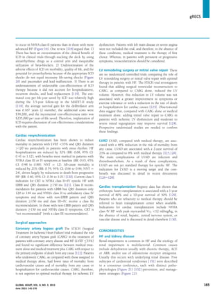 to occur in NHYA class II patients than in those with more
advanced HF (Figure 16). One review [118] argued that: 1)
There has been an overestimation of the clinical beneﬁt of
ICD in clinical trials through stacking the deck by using
antiarrhythmic drugs as a control arm and inequitable
utilization of beta-blockers. 2) Underestimation of the
adverse effects of ICD on morbidity, quality of life, and the
potential for proarrhythmia because of the appropriate ICD
shocks do not equal necessary life-saving shocks (Figure
20) and pacemaker and lead malfunction. 3) There is an
understatement of unfavorable cost-effectiveness of ICD
therapy because it did not account for hospitalizations,
recurrent shocks, and lead replacement [119]. The esti-
mated cost per life-year saved by ICD was relatively high
during the 3.5-year follow-up in the MADIT-II study
[119]; the average survival gain for the deﬁbrillator arm
was 0.167 years (2 months), the additional costs were
$39,200, and the incremental cost-effectiveness ratio was
$235,000 per year-of-life saved. Therefore, implantation of
ICD requires discussion of cost-effectiveness considerations
with the patient.
Cardiac resynchronization
Cardiac resynchronization has been shown to reduce
mortality in patients with LVEF 35% and QRS duration
120 ms particularly in patients with sinus rhythm. HF
hospitalizations are reduced by 32% (RR: 0.68, 95% CI:
0.41 to 1.12), with beneﬁts most marked in patients with
NYHA class III or IV symptoms at baseline (RR: 0.65, 95%
CI: 0.48 to 0.88); NNT ¼ 12). All-cause mortality is
reduced by 21% (RR: 0.79, 95% CI: 0.66 to 0.96; NNT ¼
24), driven largely by reductions in death from progressive
HF (RR: 0.60, 95% CI: 0.36 to 1.01) [120]. Current class I
indication for CRT is NYHA class IIeIV systolic HF with
LBBB and QRS duration !150 ms [121]. Class II recom-
mendation for patients with LBBB but QRS duration only
120 to 149 ms and NYHA class II to ambulatory class IV
symptoms and those with non-LBBB pattern and QRS
duration !150 ms and class IIIeIV, receive a class IIa
recommendation. In those with non-LBBB pattern and QRS
duration !150 ms and NYHA class II symptoms, CRT is
“not recommended” (with a class III recommendation).
Surgical approaches
Coronary artery bypass graft The STICH (Surgical
Treatment for Ischemic Heart Failure) trial evaluated the role
of coronary artery bypass graft (CABG) in the treatment of
patients with coronary artery disease and HF (LVEF 35%)
and found no signiﬁcant difference between medical treat-
ment alone and medical treatment plus CABG with respect to
the primary endpoint of death from any cause [122]. Patients
who underwent CABG, as compared with those assigned to
medical therapy alone, had lower rates of mortality from
cardiovascular causes and of mortality from any cause or
hospitalization for cardiovascular causes. CABG, therefore,
is not superior to optimal medical therapy for ischemic LV
dysfunction. Patients with left main disease or severe angina
were not included this trial, and therefore, in the absence of
these conditions, medical treatment is the therapy of ﬁrst
choice. Whereas, in patients with persistent or progressive
symptoms, revascularization should be considered.
LV remodeling surgery or mitral valve repair There
are no randomized controlled trials comparing the role of
LV remodeling surgery or mitral valve repair with optimal
therapy in patients with HF. The STICH trial investigators
found that adding surgical ventricular reconstruction to
CABG, as compared to CABG alone, reduced the LV
volume. However, this reduction in LV volume was not
associated with a greater improvement in symptoms or
exercise tolerance or with a reduction in the rate of death
or hospitalization for cardiac causes [123]. Observational
data suggest that, compared with CABG alone or medical
treatment alone, adding mitral valve repair to CABG in
patients with ischemic LV dysfunction and moderate to
severe mitral regurgitation may improve survival [124].
Prospective randomized studies are needed to conﬁrm
these ﬁndings.
LVAD LVAD, compared with medical therapy, are asso-
ciated with a 48% reduction in the risk of mortality from
any cause. LVAD are associated with a 2-year survival of
23% as compared to 8% with medical therapy [125,126].
The main complications of LVAD are infection and
thromboembolism. As a result of these complications,
LVAD are not yet standard therapy for systolic HF. The
indication for LVAD is a moving target and the cost-
beneﬁt was discussed in detail in recent documents
[126e128].
Cardiac transplantation Registry data has shown that
orthotopic heart transplantation is associated with a 1-year
survival of 80% and a 10-year survival of 50% [129].
Patients who are refractory to medical therapy should be
referred to heart transplantation center when available.
Indications for cardiac transplantation include NYHA
class IV HF with peak myocardial VO2 12 ml/mg/kg, in
the absence of renal, hepatic, central nervous system, or
vascular disease and is discussed in detail elsewhere [130].
COMORBIDITIES
HF and kidney disease
Renal impairment is common in HF and the etiology of
renal impairment is multifactorial. Common causes
include dehydration usually with diuretic therapy, ACE
or ARB, and/or use of aldosterone receptor antagonist.
Usually this occurs with underlying renal disease. Five
subtypes of cardiorenal syndromes [131] were described
in a consensus conference, each with distinct patho-
physiologies (Figure 21) [132] prevention, and manage-
ment strategies (Figure 22):
gRECS j
GLOBAL HEART, VOL. 8, NO. 2, 2013 165
June 2013: 141-170
 