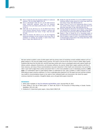 131. Ronco C, Haapio M, House AA, Anavekar N, Bellomo R. Cardiorenal
syndrome. J Am Coll Cardiol 2008;52:1527–39.
132. Ronco C, McCullough P, Anker SD, et al., for the ADQI Consensus
Group. Cardio-renal syndromes: report from the consensus
conference of the acute dialysis quality initiative. Eur Heart J 2010;
31:703–11.
133. Felker GM, Lee KL, Bull DA, et al., for the NHLBI Heart Failure
Clinical Research Network Diuretic strategies in patients with
acute decompensated heart failure. N Engl J Med 2011;364:
797–805.
134. Packer M, O’Connor CM, Ghali JK, et al., for the Prospective
Randomized Amlodipine Survival Evaluation Study Group Effect of
amlodipine on morbidity and mortality in severe chronic heart
failure. N Engl J Med 1996;335:1107–14.
135. Bradley TD, Logan AG, Kimoff RJ, et al., for the CANPAP Investigators
Continuous positive airway pressure for central sleep apnea and
heart failure. N Engl J Med 2005;353:2025–33.
136. Kaneko Y, Floras JS, Usui K, et al. Cardiovascular effects of contin-
uous positive airway pressure in patients with heart failure and
obstructive sleep apnea. N Engl J Med 2003;348:1233–41.
137. Nichol KL, Margolis KL,Wuorenma J,Von Sternberg T.The efﬁcacy and
cost effectiveness of vaccination against inﬂuenza among elderly
persons living in the community. N Engl J Med 1994;331:778–84.
138. Opasich C, Febo O, Riccardi PG, et al. Concomitant factors of
decompensation in chronic heart failure. Am J Cardiol 1996;78:354–7.
139. Ghali JK, Kadakia S, Cooper R, Ferlinz J. Precipitating factors leading
to decompensation of heart failure: traits among urban blacks. Arch
Intern Med 1988;148:2013–6.
We have started to publish a series of white papers with the primary intent of translating currently available evidence to ﬁt our
global audience in the low and middle income countries. This article is the ﬁrst of the series of many to follow. Major Society
Guidelines (like those from the AHA, ACC, and ESC) have been written with a focus on developed nations with superior health care
delivery systems, adequate infrastructure, and monetary sufﬁciency. Our journal, Global Heart, targets audiences with few of
these resources, and many of those recommendations may seem impractical in their health care environment. Our journal has
taken it upon itself to digest these outlines and present them in a form more palatable to users in developing countries. A white
paper is an authoritative report or guide helping readers to understand an issue, solve a problem, or make a decision [1], and,
while being an expert consensus statement, it is not an unalterable policy statement [1,2]. The expert end users and their societies
may modify its recommendations based on the needs of their individual health care environment. We intend this expert
consensus statement to provoke a thoughtful debate, just as all good white papers should [3].
REFERENCES
1. White paper. Available at: http://en.wikipedia.org/wiki/White_paper. Accessed May 24, 2013.
2. Doerr, Audrey D. The role of white papers. In: Doern GB, Aucoin P. The Structures of Policy-making in Canada. Toronto:
MacMillan; 1971:179e203.
3. Pemberton JE. Government green papers. Library World 1969;71:49.
jgRECS
170 GLOBAL HEART, VOL. 8, NO. 2, 2013
June 2013: 141-170
 