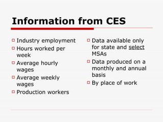 Information from CES Industry employment Hours worked per week Average hourly wages Average weekly wages Production workers Data available only for state and  select  MSAs Data produced on a monthly and annual basis By place of work 