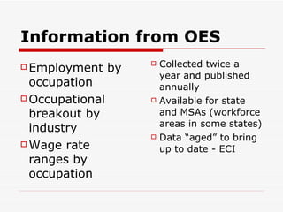 Information from OES Employment by occupation Occupational breakout by industry Wage rate ranges by occupation Collected twice a year and published annually Available for state and MSAs (workforce areas in some states) Data “aged” to bring up to date - ECI 