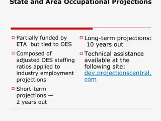 State and Area Occupational Projections   Partially funded by ETA  but tied to OES Composed of adjusted OES staffing ratios applied to industry employment projections Short-term projections —  2 years out Long-term projections:  10 years out Technical assistance available at the following site:  dev.projectionscentral.com 