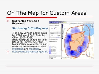On The Map for Custom Areas OnTheMap Version 4 Released Start using OnTheMap now!   The new version adds:  Data for 2007 and 2008  Data for Ohio (2002-2008)  Import/Export shapefiles and KML/KMZ  Better selection tools  Other new features and usability improvements  See  examples  and  tutorials ...  http://lehd.did.census.gov/led/whatsnew.html#042110   
