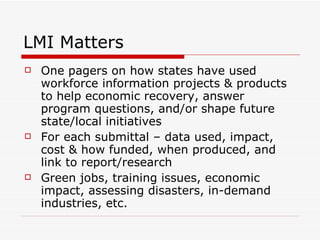 LMI Matters One pagers on how states have used workforce information projects & products to help economic recovery, answer program questions, and/or shape future state/local initiatives For each submittal – data used, impact, cost & how funded, when produced, and link to report/research Green jobs, training issues, economic impact, assessing disasters, in-demand industries, etc. 
