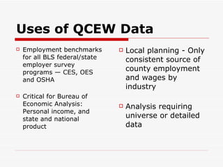 Uses of QCEW Data Employment benchmarks for all BLS federal/state employer survey programs — CES, OES and OSHA Critical for Bureau of Economic Analysis: Personal income, and state and national product Local planning - Only consistent source of county employment and wages by industry Analysis requiring universe or detailed data 