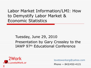 Labor Market Information/LMI: How to Demystify Labor Market & Economic Statistics Tuesday, June 29, 2010 Presentation by Gary Crossley to the IAWP 97 th  Educational Conference 2Work www.LovetoWork.org [email_address] Phone -- 843/452-4121 