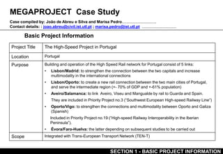 MEGAPROJECT Case Study
Basic Project Information
Case compiled by: João de Abreu e Silva and Marisa Pedro...............................
Contact details: : joao.abreu@civil.ist.utl.pt ; marisa.pedro@ist.utl.pt ...............................
Project Title The High-Speed Project in Portugal
Location Portugal
Purpose Building and operation of the High Speed Rail network for Portugal consist of 5 links:
• Lisbon/Madrid: to strengthen the connection between the two capitals and increase
multimodality in the international connections
• Lisbon/Oporto: to create a new rail connection between the two main cities of Portugal,
and serve the intermediate region (+- 70% of GDP and +-61% population)
• Aveiro/Salamanca: to link Aveiro, Viseu and Mangualde by rail to Guarda and Spain.
They are included in Priority Project no.3 (“Southwest European High-speed Railway Line”)
• Oporto/Vigo: to strengthen the connections and multimodality between Oporto and Galiza
(Spanish)
Included in Priority Project no.19 (“High-speed Railway Interoperability in the Iberian
Peninsula”).
• Évora/Faro-Huelva: the latter depending on subsequent studies to be carried out
Scope Integrated with Trans-European Transport Network (TEN-T)
SECTION 1 - BASIC PROJECT INFORMATION
 