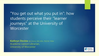“You get out what you put in”: how
students perceive their “learner
journeys” at the University of
Worcester
Kathryn Devine BA (Hons), MA, MSc, PGCHE, FHEA
Academic Liaison Librarian,
University of Worcester
 