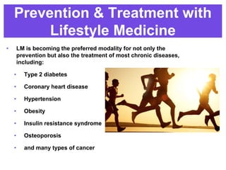 Prevention & Treatment with
Lifestyle Medicine
• LM is becoming the preferred modality for not only the
prevention but also the treatment of most chronic diseases,
including:
• Type 2 diabetes
• Coronary heart disease
• Hypertension
• Obesity
• Insulin resistance syndrome
• Osteoporosis
• and many types of cancer
 