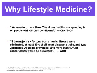 Why Lifestyle Medicine?
• “ As a nation, more than 75% of our health care spending is
on people with chronic conditions1.” — CDC 2009
• “If the major risk factors from chronic disease were
eliminated, at least 80% of all heart disease, stroke, and type
2 diabetes would be prevented, and more than 40% of
cancer cases would be prevented2.” —WHO
1. CDC. (2009). The Power of Prevention. Retrieved November 10, 2015, from http://www.cdc.gov/chronicdisease/pdf/2009-Power-of-Prevention.pdf
2. World Health Organization. Preventing chronic diseases: a vital investment. Geneva: World Health Organization;
2005. Available from: http://www.who.int/chp/chronic_disease_report/full_report.pdf
 