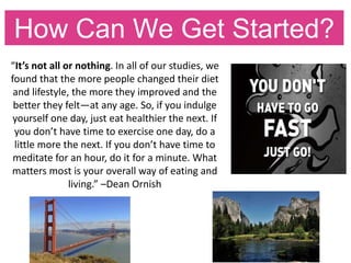 How Can We Get Started?
“It’s not all or nothing. In all of our studies, we
found that the more people changed their diet
and lifestyle, the more they improved and the
better they felt—at any age. So, if you indulge
yourself one day, just eat healthier the next. If
you don’t have time to exercise one day, do a
little more the next. If you don’t have time to
meditate for an hour, do it for a minute. What
matters most is your overall way of eating and
living.” –Dean Ornish
 