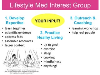 Lifestyle Med Interest Group
1. Develop
Expertise
2. Practice
Healhy Living
3. Outreach &
CoachingYOUR INPUT!
• learn together
• scientific evidence
• address fads
• assemble resources
• larger context • up to you!
• exercise
• sleep
• cooking
• mindfulness
• anything!
• learning workshop
• help real people
 