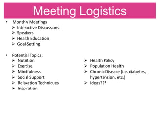 Meeting Logistics
• Monthly Meetings
 Interactive Discussions
 Speakers
 Health Education
 Goal-Setting
• Potential Topics:
 Nutrition
 Exercise
 Mindfulness
 Social Support
 Relaxation Techniques
 Inspiration
 Health Policy
 Population Health
 Chronic Disease (i.e. diabetes,
hypertension, etc.)
 Ideas???
 