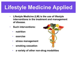 Lifestyle Medicine Applied
• Lifestyle Medicine (LM) is the use of lifestyle
interventions in the treatment and management
of disease.
• Such interventions:
• nutrition
• exercise
• stress management
• smoking cessation
• a variety of other non-drug modalities
 