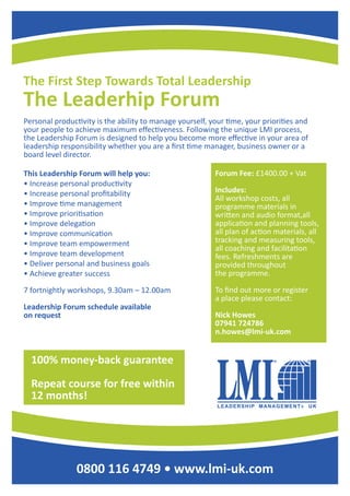 The First Step Towards Total Leadership
The Leaderhip Forum
0800 116 4749 • www.lmi-uk.com
Personal productivity is the ability to manage yourself, your time, your priorities and
your people to achieve maximum effectiveness. Following the unique LMI process,
the Leadership Forum is designed to help you become more effective in your area of
leadership responsibility whether you are a first time manager, business owner or a
board level director.
This Leadership Forum will help you:
• Increase personal productivity
• Increase personal profitability
• Improve time management
• Improve prioritisation
• Improve delegation
• Improve communication
• Improve team empowerment
• Improve team development
• Deliver personal and business goals
• Achieve greater success
7 fortnightly workshops, 9.30am – 12.00am
Leadership Forum schedule available
on request
Forum Fee: £1400.00 + Vat
Includes:
All workshop costs, all
programme materials in
written and audio format,all
application and planning tools,
all plan of action materials, all
tracking and measuring tools,
all coaching and facilitation
fees. Refreshments are
provided throughout
the programme.
To find out more or register
a place please contact:
Nick Howes
07941 724786
n.howes@lmi-uk.com
100% money-back guarantee
Repeat course for free within
12 months!
 