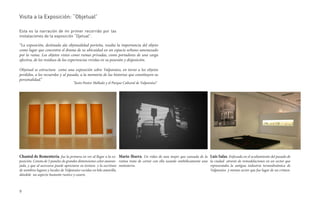Visita a la Exposición: “Objetual”

Esta es la narración de mi primer recorrido por las
instalaciones de la exposición “Ojetual”.

“La exposición, destinada ala objetualidad porteña, resalta la importancia del objeto
como lugar que concentra el drama de su ubicuidad en un espacio urbano amenazado
por la ruina. Los objetos vistos como ruinas privadas, como portadores de una carga
afectiva, de los residuos de las experiencias vividas en su posesión y disposición.

Objetual se estructura como una exposición sobre Valparaíso, en torno a los objetos
perdidos, a los recuerdos y al pasado, a la memoria de las historias que constituyen su
personalidad.”
                                   “Justo Pastor Mellado y el Parque Cultural de Valparaíso”




Chantal de Rementería. fue la primera en ver al llegar a la ex- Mario Ibarra. Un video de una mujer que cansada de la Luis Salas. Enfocada en el ocultamiento del pasado de
posición. Consta de 5 paneles de grandes dimensiones color anaran- rutina trata de cortar con ella usando simbólicamente una la ciudad através de remodelaciones en un sector que
jado, y que al acercarse puede apreciarse su textura y la escritura motosierra.                                              representaba la antigua industria termodinámica de
de nombres lugares y locales de Valparaíso cocidas en hilo amarillo,                                                         Valparaíso y mismo sector que fue lugar de un crimen.
dándole un aspecto bastante rustico y casero.



9
 