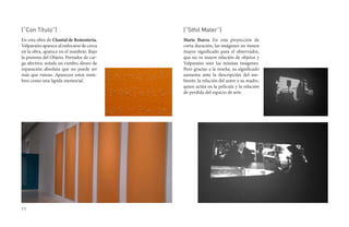 (“Con Título”)                             (“Sthil Mater”)
En esta obra de Chantal de Rementería,     Mario Ibarra. En esta proyección de
Valparaíso aparece al enfocarse de cerca   corta duración, las imágenes no tienen
en la obra, aparece en el nombrar. Bajo    mayor significado para el observador,
la premisa del Objeto, Portador de car-    que no ve mayor relación de objetos y
ga afectiva, señala un rumbo, deseo de     Valparaíso sino las mismas imágenes.
reparación absoluta que no puede ser       Pero gracias a la reseña, su significado
más que ruinas. Aparecen estos nom-        aumenta ante la descripción del am-
bres como una lapida memorial.             biente, la relación del autor y su madre,
                                           quien actúa en la película y la relación
                                           de perdida del espacio de arte.




11
 