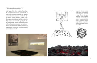 (“Museos Imposibles”)
Luis Salas. Esta obra está tan bien liga-      La gracia de este montaje
da con Valparaíso al leer la reseña de la      es que al ver la espiral hip-
                                               notizante por un momento
obra, este remite el recuerdo del pasado,
                                               y luego observar la repre-
la ruinificación de clases sociales: la cla-   sentación de los carbones
se obrera, que se pierde al acabar la in-      se tiene la sensación de que
dustria termodinámica de Valparaíso (se        estos se mueven, como si
deja de usar las torres de agua) y la cla-     fuego de verdad los calenta-
se homosexual, que en el mismo sector          ra por debajo. Se agradece
                                               la participación del público
hubo allí una discoteca gay que se incen-      con la obra.
dió, el encubrimiento de los crímenes de
negligencia representa lo vulnerable de
la clase homosexual.




                                                                               12
 