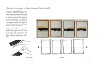 (“Demora Inminente de un Objeto Intangible (Sentimental)”)
El trabajo de Manuel Sanfuentes forma
una especie de horizonte, similar a un
ocaso, entre los cuatro cuadros, cada
uno de ellos escrito en la parte inferior
un poema, cada texto esta compuesto
de un modo diferente. Se enfoca en
la manipulación de los objetos plásticos
y la escritura de cómo estos afectan el
blanco del soporte y como este blanco
afecta la escritura y la plástica.

Agregando lo sabido bajo su procedi-
miento creativo vemos que en el hacer
de sus obras, dada su astracción esta
aparce por sí sola. Deja que bajo su
propio pulso deje que el geso se mate-
rialize.




                                       pulso del trazo       horisonte
                                                                         14
 