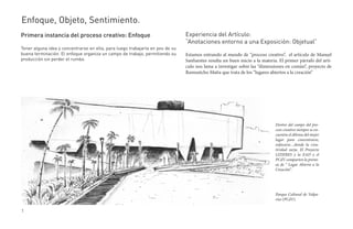 Enfoque, Objeto, Sentimiento.
Primera instancia del proceso creativo: Enfoque                                Experiencia del Artículo:
                                                                               “Anotaciones entorno a una Exposición: Objetual”
Tener alguna idea y concentrarse en ella, para luego trabajarla en pos de su
buena terminación. El enfoque organiza un campo de trabajo, permitiendo su     Estamos entrando al mundo de “proceso creativo”, el artículo de Manuel
producción sin perder el rumbo.                                                Sanfuentes resulta un buen inicio a la materia. El primer párrafo del artí-
                                                                               culo nos lama a investigar sobre las “dimensiones en común”, proyecto de
                                                                               Ramuntcho Matta que trata de los “lugares abiertos a la creación”




                                                                                                                             Dentro del campo del pro-
                                                                                                                             ceso creativo siempre se en-
                                                                                                                             cuentra el dilema del mejor
                                                                                                                             lugar para concentrarse,
                                                                                                                             enfocarse…donde la crea-
                                                                                                                             tividad surja. El Proyecto
                                                                                                                             LIZIERES y la EAD y el
                                                                                                                             PCdV comparten la premi-
                                                                                                                             sa de “ Lugar Abierto a la
                                                                                                                             Creación”.




                                                                                                                             Parque Cultural de Valpa-
                                                                                                                             ríso (PCdV).

1
 