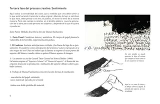 Tercera fase del proceso creativo: Sentimiento
Aquí radica la sensibilidad del autor, que a medida que crea debe sentir si
lo que está haciendo transmite la idea original. Además de leer si está bien
lo que hace, debe pensar si el otro, el público, el lector lo leerá de la misma
manera. Pero este campo es relativo, en el ámbito plástico, pues la aprecia-
ción de la obra para cada persona es subjetiva y depende de lo que él quiera
o pueda ver.

Justo Pastor Mellado describe la obra de Manuel Sanfuentes:

1.- Poeta Visual: Cuadernos únicos y auténticos. El cuerpo de papel plasma lo
vulnerable de lo borrable, experimentación grafica.

2.-El Cuaderno: Sostiene anticipaciones verbales y las líneas de fuga de su pen-
samiento. El cuaderno como anticipación de la lámina “sudario impregnado de la
sola imagen del resto”.Para mí refiere que la lámina se expone al sacar partes del
soporte, del blanco, cuando cubres o quitas el blanco aparece la imagen.             En este detalle se puede
                                                                                     apreciar la letra dl artista
3.- Lo anterior es cita de Gerard Titus-Carmel en Notes d’Atelier (1990)             que compon el texto como si
La lamina expone el “Soportar el drama”: el “Drama del soporte”- el drama de ins-    de un cuaderno se tratara.
cripción-drama de su producción- mutilación del soporte: dibujo (cubrir), gra-
bado (retirar).

4.-Trabajo de Manuel Sanfuentes está entre las dos formas de mutilación:

- maculación del papel: entintado.
-surco matricial: ejercido por el metal

Ambas son doble pérdida del material.                                                Aquí se ve como la tinta y
                                                                                     el dibujo cubren el papel, la
                                                                                     pérdida del soporte, de ma-
                                                                                     terialidad.

5
 