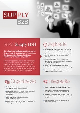 G2KA Supply B2B	
É a solução da G2KA para automatização
do processo de entrada das informações,
dos documentos fiscais eletrônicos
recebidos, no sistema de gestão.
Efetuar o lançamento manual das informações
é um processo operacional e cansativo, que
por não ser automatizado, acaba tomando
muito tempo dos profissionais. Com o Supply
B2B é possível dar a entrada das informações
realizando o De/Para de forma inteligente.
Automatização da entrada das informações dos
documentos fiscais eletrônicos no sistema de gestão;
Eliminação dos processos manuais de digitação
de todos os itens de notas fiscais no sistema
de gestão;
Permite o preenchimento automático das
informações através da carga de dados presente nos
documentos fiscais eletrônicos;
Efetua o de/para de códigos de produtos,
descrições, natureza de operação e outras informações;
Permite o aprendizado de regras de conversão
conforme os últimos lançamentos.
Melhoria do processo de lançamento
das informações no sistema de gestão;
Redução de erros com o preenchimento automático
das informações e eliminação do processo
de digitação;
Maior confiança nos dados importados
para o sistema de gestão;
Interface fácil e intuitiva, permitindo a rápida busca
e localização das informações.
Possui integração nativa com o G2KA e-Doc;
Permite integração com qualquer sistema
de recepção de documentos fiscais eletrônicos;
Integração flexível e configurável de acordo com
as características do sistema de gestão utilizado pela
empresa;
Permite conexão com os principais sistemas
de gestão do mercado.
Agilidade
Organização Integração
 