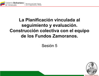 La Planificación vinculada al
seguimiento y evaluación.
Construcción colectiva con el equipo
de los Fundos Zamoranos.
Sesión 5
 