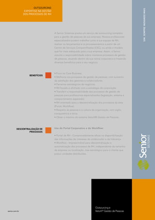 OUTSOURCING




                                                                                                         SIM. SEMPRE INOVANDO MAIS
                 EXPERTISE NA GESTÃO
                DOS PROCESSOS DE RH




                                       A Senior Sistemas presta um serviço de outsourcing completo
                                       para a gestão de pessoas da sua empresa. Nossos proﬁssionais
                                       especializados podem trabalhar junto à sua equipe de RH,
                                       realizar os lançamentos e os processamentos a partir de um
                                       Centro de Serviços Compartilhados (CSC), ou ainda o modelo
                                       que for mais adequado para a sua empresa. Assim, a Senior
                                       assume a responsabilidade sobre inúmeros processos de gestão
                                       de pessoas, atuando dentro da sua rotina corporativa e trazendo
                                       diversos benefícios para o seu negócio.



                                       • Foco no Core Business.
                    BENEFÍCIOS
                                       • Melhoria nos processos de gestão de pessoas, com aumento
                                       da satisfação dos gestores e colaboradores.
                                       • Parceiros estratégicos de negócios.
                                       • RH focado e alinhado com a estratégia da corporação.
                                       • Transferir a responsabilidade dos processos de gestão de
                                       pessoas para proﬁssionais especializados (legislação, sistema e
                                       comportamento esperado).
                                       • RH orientado para a descentralização dos processos da área
                                       (Portal, Workﬂow).
                                       • Respeito às pessoas e à cultura da organização, com sigilo,
                                       transparência e ética.
                                       • Obter o máximo do sistema Vetorh® Gestão de Pessoas.




          DESCENTRALIZAÇÃO DE          Uso do Portal Corporativo e do Workﬂow:
                   PROCESSOS
                                       • Portal de RH - Comprovadamente eﬁcaz na disponibilização
                                       das informações de interesse do colaborador e da liderança.
                                       • Workﬂow - Imprescindível para descentralização e
                                       automatização dos processos de RH, independente do tamanho
                                       da empresa ou localização, mas estratégico para o cliente que
                                       possui unidades distribuídas.




                                                                            Outsourcing e
senior.com.br                                                               Vetorh® Gestão de Pessoas
 