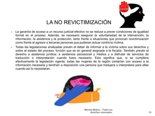 LA NO REVICTIMIZACIÓN
 La garantía de acceso a un recurso judicial efectivo no se reduce a prever condiciones de igualdad
formal en el proceso. Además, es necesario asegurar la voluntariedad de la intervención, la
información, la asistencia y la protección, tanto frente a situaciones que provocan revictimización
como frente al agresor o terceras personas que pudieran actuar contra la víctima.
 Todas las legislaciones analizadas prevén el deber de informar a la víctima sobre sus derechos y
sobre el estado del proceso, función que es en general asignada a la fiscalía. También prevén el
derecho a asistencia jurídica, a asistencia psicosocial y médica y a disfrutar de servicios de
traducción o interpretación cuando fuera necesario. Esto significa que, si se cumpliera
efectivamente la legislación vigente, todas las mujeres de la región contarían con acceso a la
información necesaria y tendrían a disposición una persona que tradujera o interpretara para ellas
cuando así lo necesitaran.
10
Mariela Molero / Todos los
derechos reservados.
 