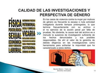 En los casos de violencia contra la mujer por motivos
de género es frecuente la escasa o nula actividad
indagatoria durante tiempos prolongados, lo que
termina frecuentemente con su archivo o
el no ejercicio de la acción penal por falta de
pruebas. No obstante, la causa real del archivo es a
menudo la ausencia de investigación suficiente de
los hechos denunciados y sus posibles
responsables. De ahí el valor de la garantía de
debida diligencia en las investigaciones como
herramienta para enfrentar la impunidad que ha
caracterizado a estos delitos.
12
Mariela Molero / Todos los
derechos reservados.
 